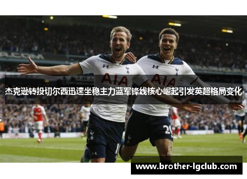 杰克逊转投切尔西迅速坐稳主力蓝军锋线核心崛起引发英超格局变化