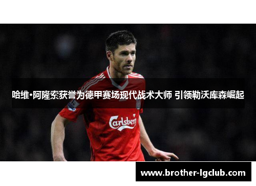 哈维·阿隆索获誉为德甲赛场现代战术大师 引领勒沃库森崛起