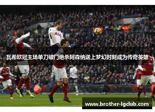 瓦希欧冠主场单刀破门绝杀阿森纳送上梦幻时刻成为传奇英雄 瓦希欧冠主场单刀破门绝杀阿森纳送上梦幻时刻成为传奇英雄