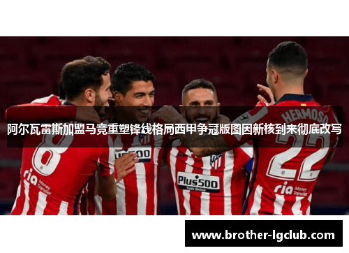 阿尔瓦雷斯加盟马竞重塑锋线格局西甲争冠版图因新核到来彻底改写 阿尔瓦雷斯加盟马竞重塑锋线格局西甲争冠版图因新核到来彻底改写