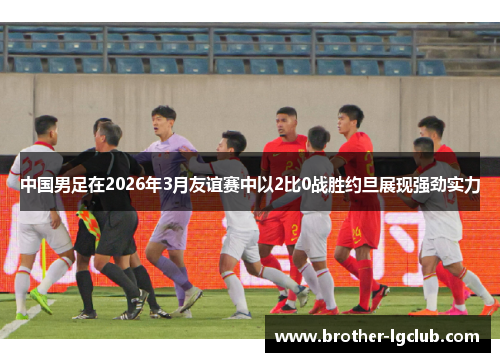中国男足在2026年3月友谊赛中以2比0战胜约旦展现强劲实力 中国男足在2026年3月友谊赛中以2比0战胜约旦展现强劲实力