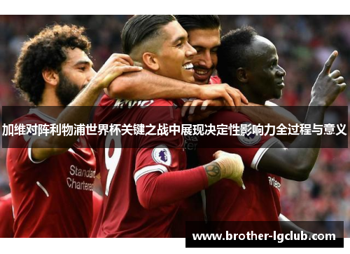 加维对阵利物浦世界杯关键之战中展现决定性影响力全过程与意义 加维对阵利物浦世界杯关键之战中展现决定性影响力全过程与意义